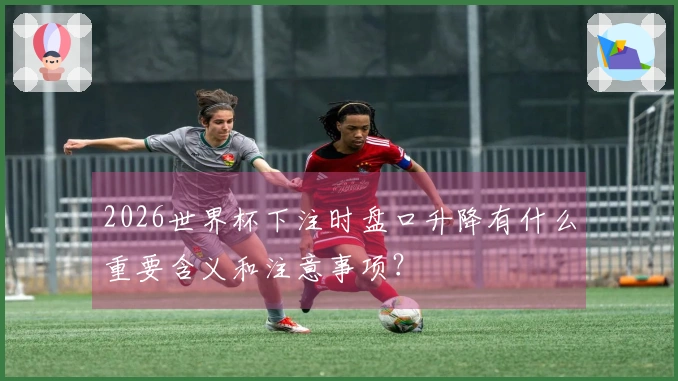 2026世界杯下注时盘口升降有什么重要含义和注意事项？