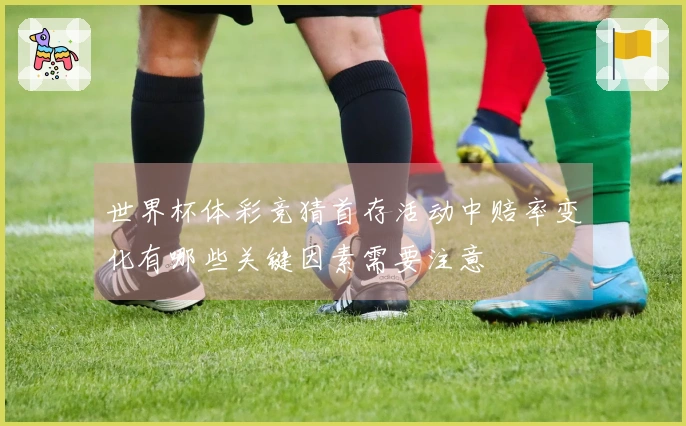 世界杯体彩竞猜首存活动中赔率变化有哪些关键因素需要注意